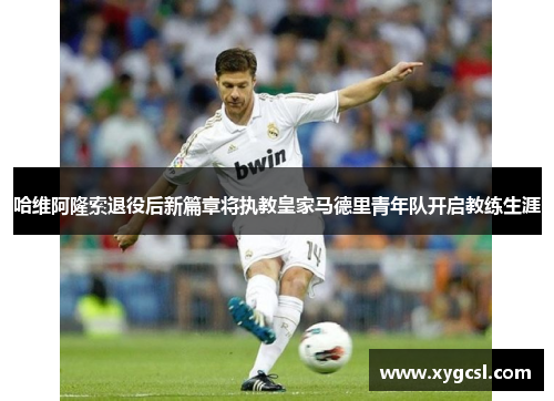 哈维阿隆索退役后新篇章将执教皇家马德里青年队开启教练生涯