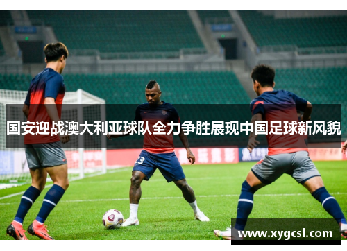 国安迎战澳大利亚球队全力争胜展现中国足球新风貌