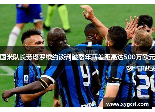 国米队长劳塔罗续约谈判破裂年薪差距高达500万欧元