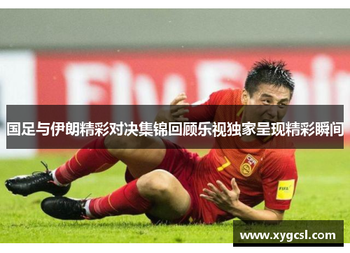 国足与伊朗精彩对决集锦回顾乐视独家呈现精彩瞬间