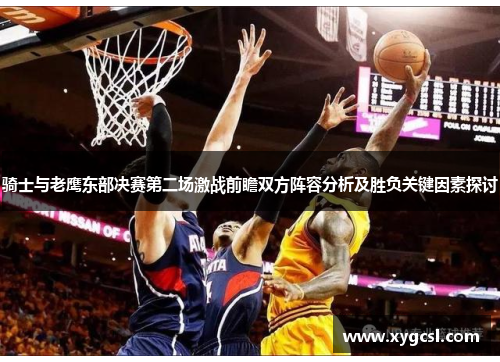 骑士与老鹰东部决赛第二场激战前瞻双方阵容分析及胜负关键因素探讨