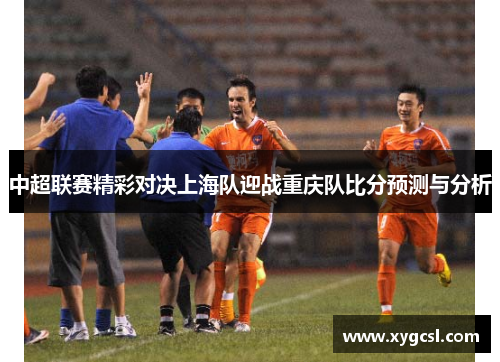 中超联赛精彩对决上海队迎战重庆队比分预测与分析